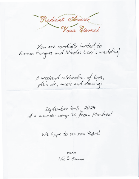 You are cordially invited to Emma Forgues and Nicolas Levy's wedding! A weekend celebration of love, plein air, music and dancing; September 6-8, 2024 at a summer camp 1h from Montreal. We hope to see you there! xoxo -- Nic & Emma