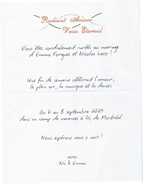 Vous êtes cordialement invités au mariage d'Emma Forgues et Nicolas Levy ! Une fin de semaine célébrant l'amour, le plein air, la musique et la danse; Du 6 au 8 septembre 2024 dans un camp de vacances à 1h de Montréal. Nous espérons vous y voir ! xoxo -- Nic & Emma